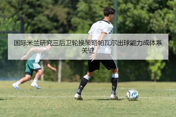 国际米兰研究三后卫轮换策略帕瓦尔出球能力成体系关键